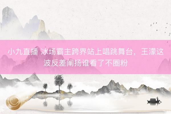 小九直播 冰场霸主跨界站上唱跳舞台，王濛这波反差阐扬谁看了不圈粉