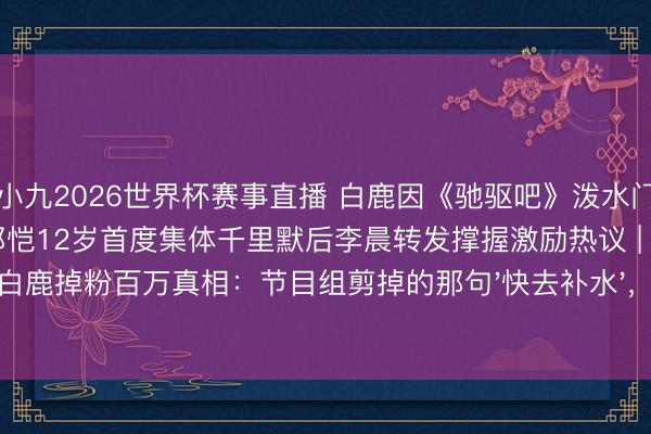 小九2026世界杯赛事直播 白鹿因《驰驱吧》泼水门事件30天掉粉百万，李晨郑恺12岁首度集体千里默后李晨转发撑握激励热议 | 白鹿掉粉百万真相：节目组剪掉的那句'快去补水'，让小镇姆妈们集体破防了