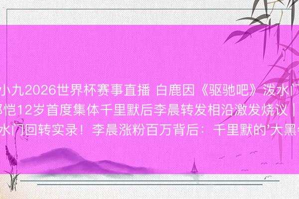 小九2026世界杯赛事直播 白鹿因《驱驰吧》泼水门事件30天掉粉百万，李晨郑恺12岁首度集体千里默后李晨转发相沿激发烧议 | 泼水门回转实录！李晨涨粉百万背后：千里默的'大黑牛'才是三四线后生的真榜样