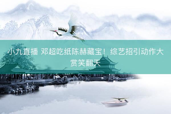 小九直播 邓超吃纸陈赫藏宝！综艺招引动作大赏笑翻天