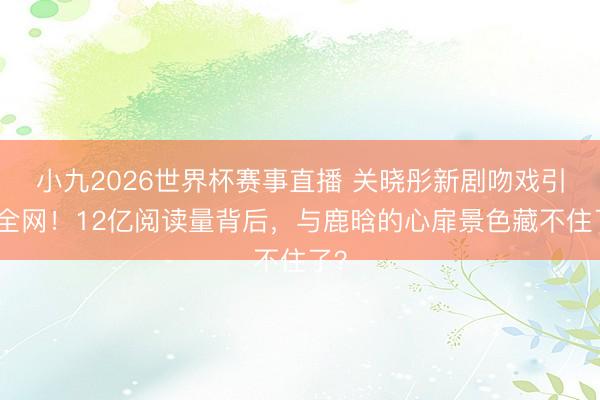 小九2026世界杯赛事直播 关晓彤新剧吻戏引爆全网！12亿阅读量背后，与鹿晗的心扉景色藏不住了？