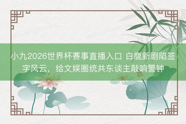 小九2026世界杯赛事直播入口 白鹿新剧陷签字风云，给文娱圈统共东谈主敲响警钟