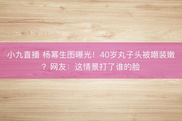 小九直播 杨幂生图曝光！40岁丸子头被嘲装嫩？网友：这情景打了谁的脸