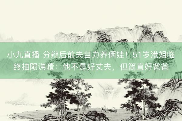小九直播 分辩后前夫自力养俩娃！51岁港姐临终抽陨涕噎：他不是好丈夫，但简直好爸爸