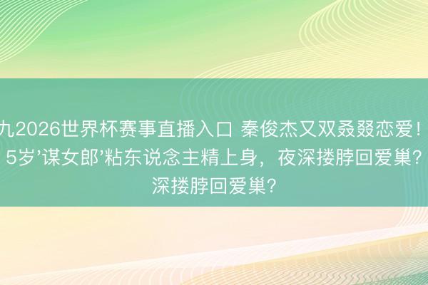 小九2026世界杯赛事直播入口 秦俊杰又双叒叕恋爱！小5岁'谋女郎'粘东说念主精上身，夜深搂脖回爱巢？