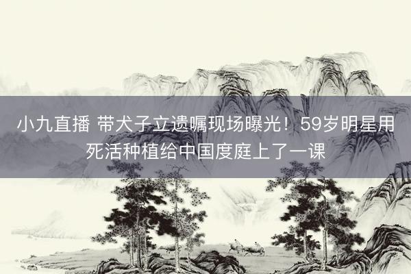 小九直播 带犬子立遗嘱现场曝光!59岁明星用死活种植给中国度庭上了一课