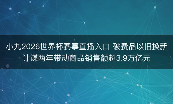 小九2026世界杯赛事直播入口 破费品以旧换新计谋两年带动商品销售额超3.9万亿元