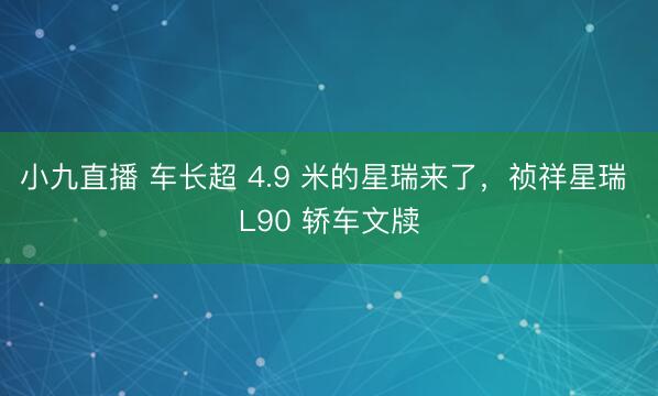 小九直播 车长超 4.9 米的星瑞来了，祯祥星瑞 L90 轿车文牍