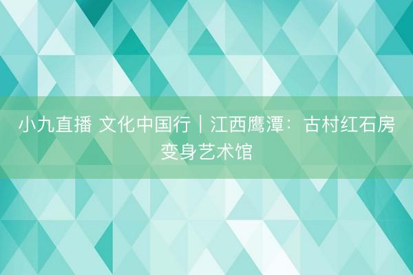 小九直播 文化中国行｜江西鹰潭：古村红石房变身艺术馆