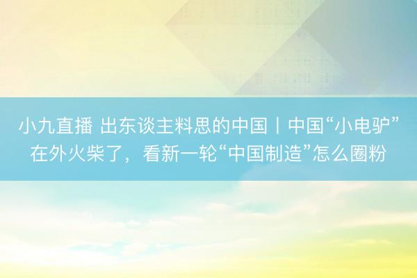 小九直播 出东谈主料思的中国丨中国“小电驴”在外火柴了,看新一轮“中国制造”怎么圈粉