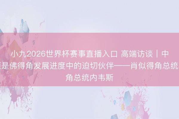 小九2026世界杯赛事直播入口 高端访谈｜中国永恒是佛得角发展进度中的迫切伙伴——肖似得角总统内韦斯