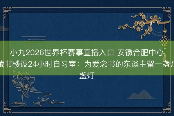 小九2026世界杯赛事直播入口 安徽合肥中心藏书楼设24小时自习室：为爱念书的东谈主留一盏灯