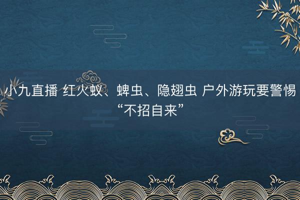 小九直播 红火蚁、蜱虫、隐翅虫 户外游玩要警惕“不招自来”