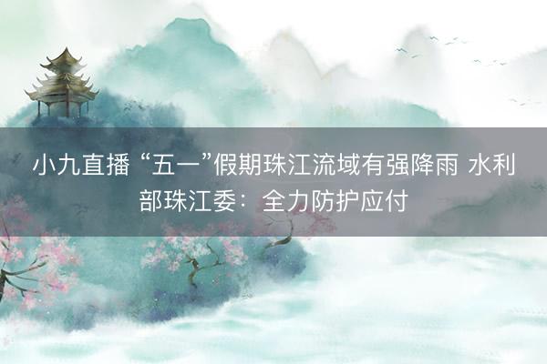 小九直播 “五一”假期珠江流域有强降雨 水利部珠江委：全力防护应付