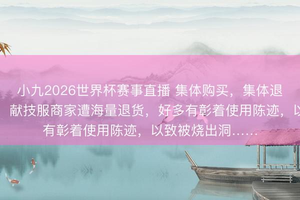 小九2026世界杯赛事直播 集体购买，集体退货！“六一”前后，献技服商家遭海量退货，好多有彰着使用陈迹，以致被烧出洞……