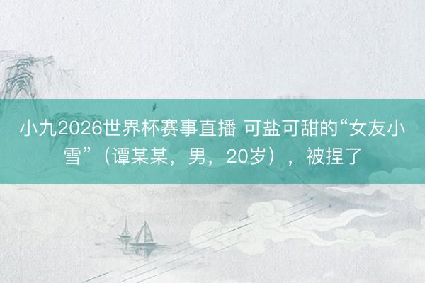 小九2026世界杯赛事直播 可盐可甜的“女友小雪”（谭某某，男，20岁），被捏了