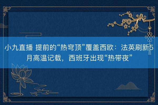 小九直播 提前的“热穹顶”覆盖西欧：法英刷新5月高温记载，西班牙出现“热带夜”