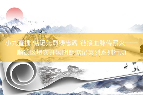 小九直播 惦记先烈铸忠魂 链接血脉传薪火——顺德区塌实开展明朗惦记英烈系列行动