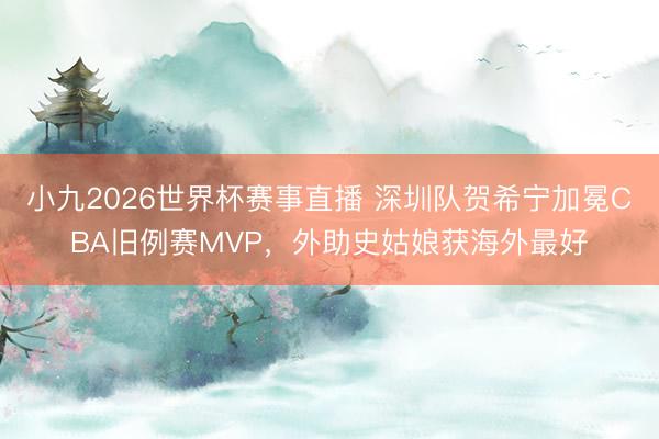 小九2026世界杯赛事直播 深圳队贺希宁加冕CBA旧例赛MVP，外助史姑娘获海外最好