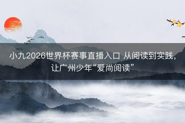 小九2026世界杯赛事直播入口 从阅读到实践，让广州少年“爱尚阅读”
