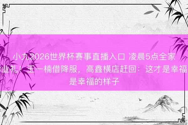 小九2026世界杯赛事直播入口 凌晨5点全家备战毕业礼！王一楠借降服，高鑫横店赶回：这才是幸福的样子