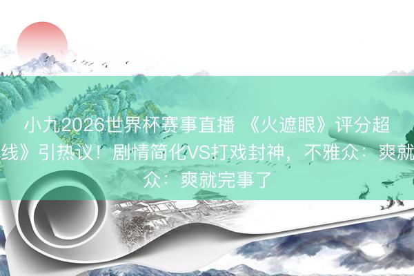 小九2026世界杯赛事直播 《火遮眼》评分超《引火线》引热议！剧情简化VS打戏封神，不雅众：爽就完事了