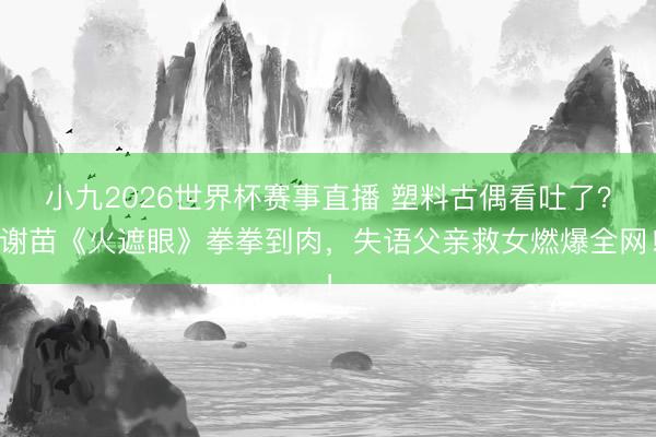 小九2026世界杯赛事直播 塑料古偶看吐了？谢苗《火遮眼》拳拳到肉，失语父亲救女燃爆全网！