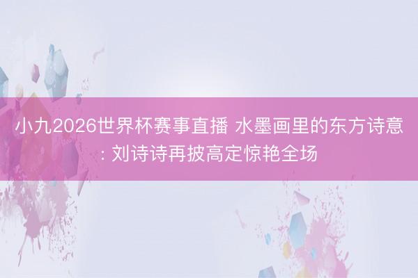 小九2026世界杯赛事直播 水墨画里的东方诗意: 刘诗诗再披高定惊艳全场
