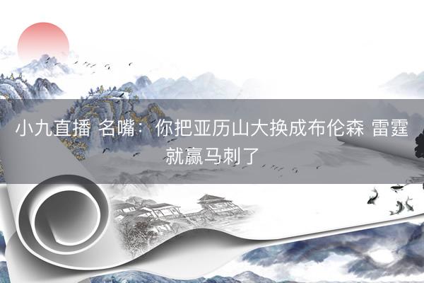 小九直播 名嘴:你把亚历山大换成布伦森 雷霆就赢马刺了