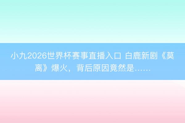 小九2026世界杯赛事直播入口 白鹿新剧《莫离》爆火,背后原因竟然是……