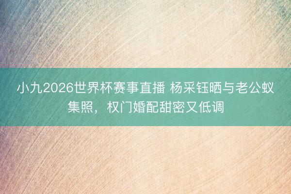 小九2026世界杯赛事直播 杨采钰晒与老公蚁集照,权门婚配甜密又低调