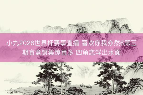 小九2026世界杯赛事直播 喜欢你我亦然6第三期盲盒聚集惊喜多 四角恋浮出水面